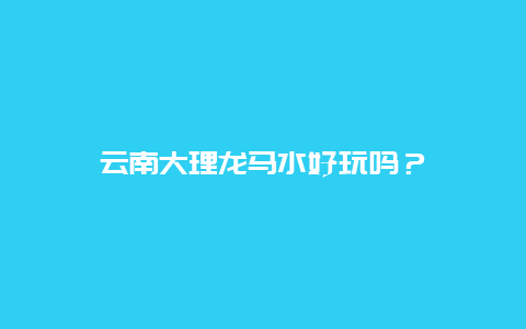 云南大理龙马水好玩吗？