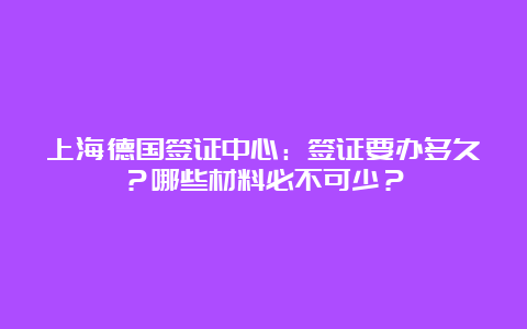 上海德国签证中心：签证要办多久？哪些材料必不可少？