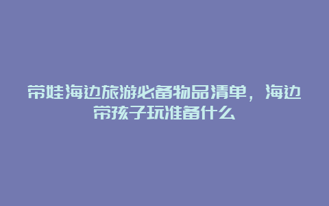 带娃海边旅游必备物品清单，海边带孩子玩准备什么