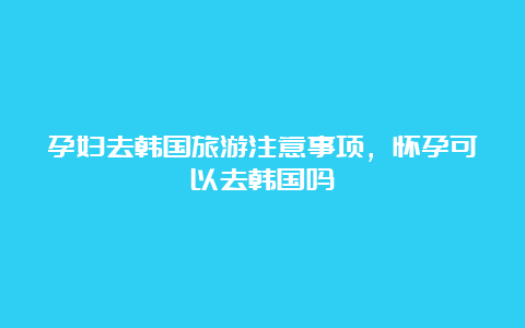 孕妇去韩国旅游注意事项，怀孕可以去韩国吗