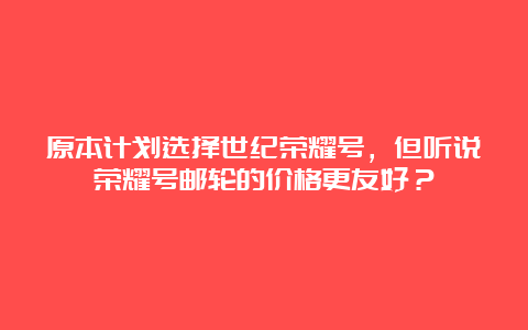 原本计划选择世纪荣耀号，但听说荣耀号邮轮的价格更友好？