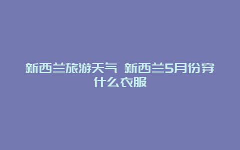 新西兰旅游天气 新西兰5月份穿什么衣服