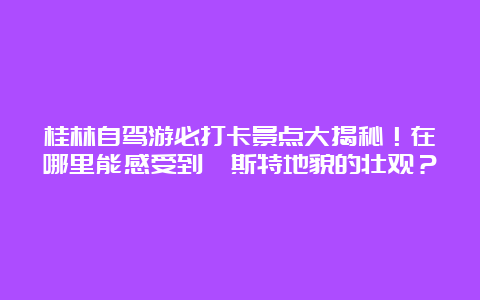 桂林自驾游必打卡景点大揭秘！在哪里能感受到喀斯特地貌的壮观？