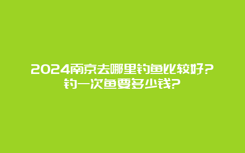 2024南京去哪里钓鱼比较好?钓一次鱼要多少钱?