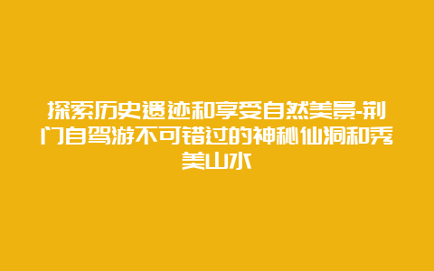 探索历史遗迹和享受自然美景-荆门自驾游不可错过的神秘仙洞和秀美山水