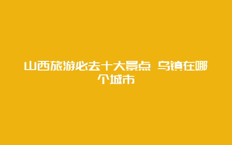 山西旅游必去十大景点 乌镇在哪个城市