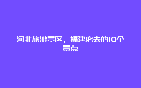 河北旅游景区，福建必去的10个景点