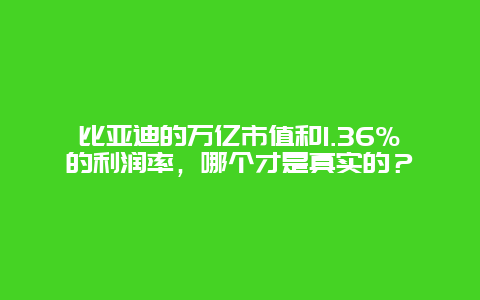 比亚迪的万亿市值和1.36%的利润率，哪个才是真实的？