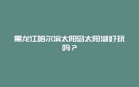 黑龙江哈尔滨太阳岛太阳湖好玩吗？