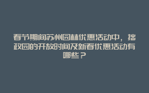 春节期间苏州园林优惠活动中，拙政园的开放时间及新春优惠活动有哪些？