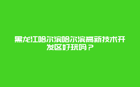 黑龙江哈尔滨哈尔滨高新技术开发区好玩吗？