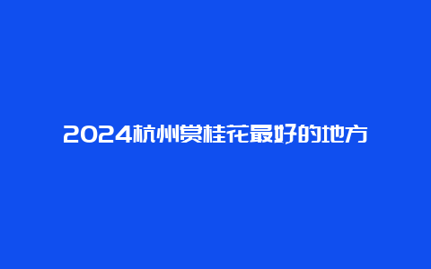 2024杭州赏桂花最好的地方