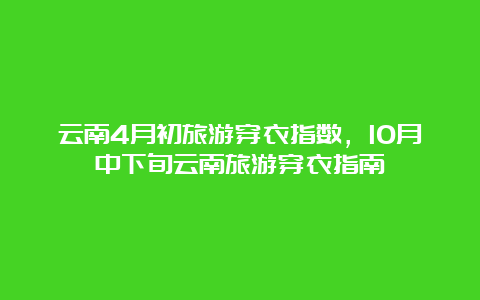 云南4月初旅游穿衣指数，10月中下旬云南旅游穿衣指南