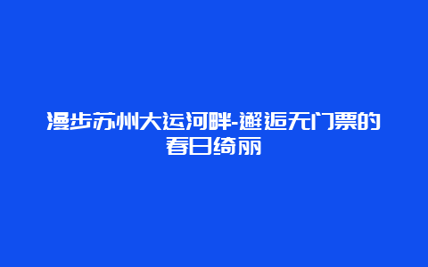 漫步苏州大运河畔-邂逅无门票的春日绮丽