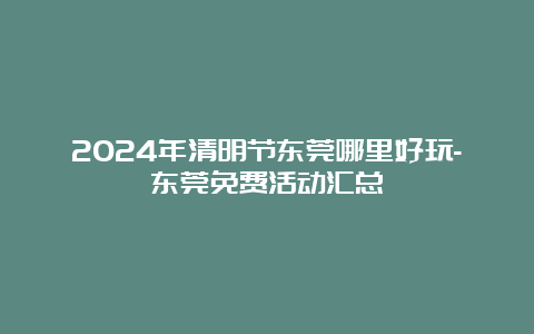 2024年清明节东莞哪里好玩-东莞免费活动汇总