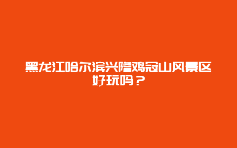 黑龙江哈尔滨兴隆鸡冠山风景区好玩吗？