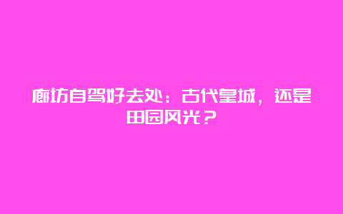 廊坊自驾好去处：古代皇城，还是田园风光？