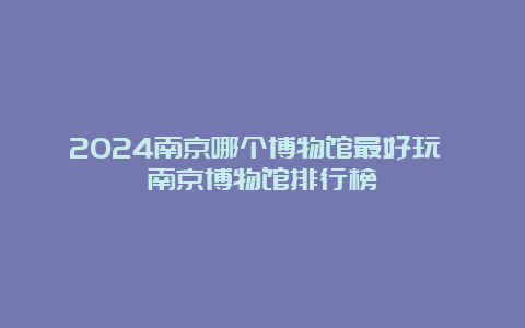 2024南京哪个博物馆最好玩 南京博物馆排行榜