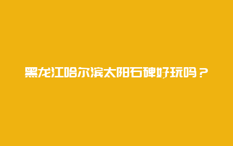 黑龙江哈尔滨太阳石碑好玩吗？