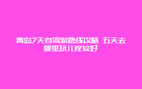 青岛7天自驾游路线攻略 五天去哪里玩儿比较好