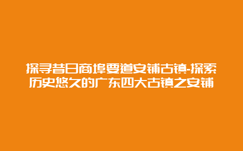 探寻昔日商埠要道安铺古镇-探索历史悠久的广东四大古镇之安铺