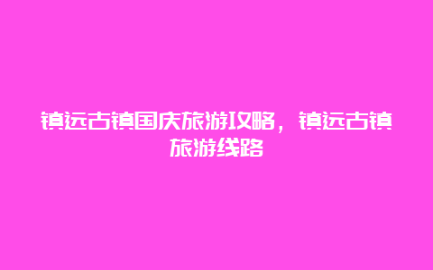 镇远古镇国庆旅游攻略，镇远古镇旅游线路