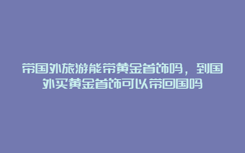 带国外旅游能带黄金首饰吗，到国外买黄金首饰可以带回国吗