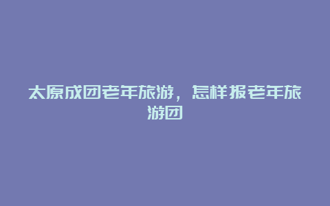 太原成团老年旅游，怎样报老年旅游团