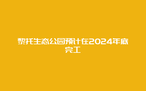 黎托生态公园预计在2024年底完工