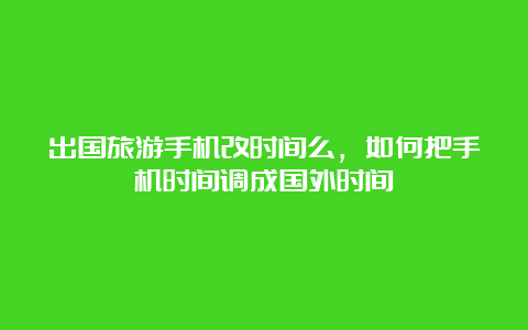 出国旅游手机改时间么，如何把手机时间调成国外时间