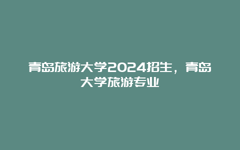 青岛旅游大学2024招生，青岛大学旅游专业