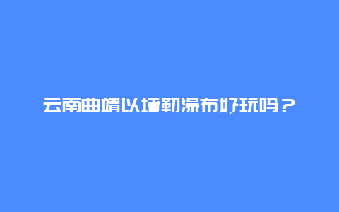 云南曲靖以堵勒瀑布好玩吗？