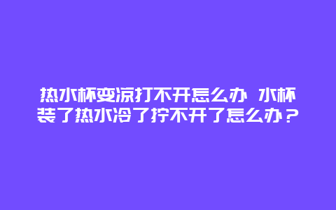 热水杯变凉打不开怎么办 水杯装了热水冷了拧不开了怎么办？