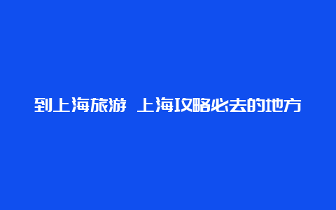 到上海旅游 上海攻略必去的地方