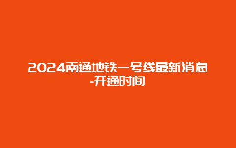 2024南通地铁一号线最新消息-开通时间