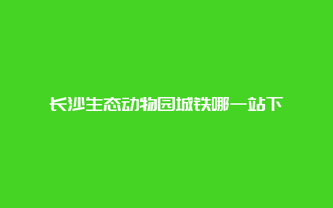 长沙生态动物园城铁哪一站下