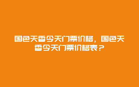 国色天香今天门票价格，国色天香今天门票价格表？