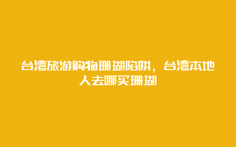 台湾旅游购物珊瑚陷阱，台湾本地人去哪买珊瑚