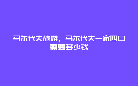 马尔代夫旅游，马尔代夫一家四口需要多少钱