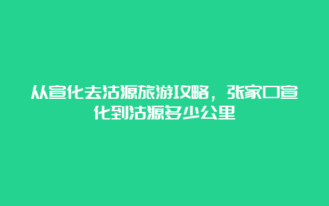 从宣化去沽源旅游攻略，张家口宣化到沽源多少公里