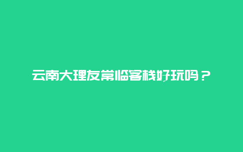 云南大理友常临客栈好玩吗？