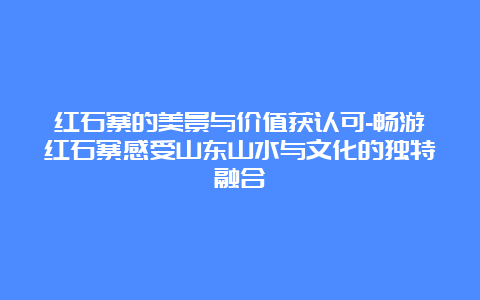 红石寨的美景与价值获认可-畅游红石寨感受山东山水与文化的独特融合