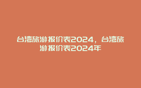 台湾旅游报价表2024，台湾旅游报价表2024年