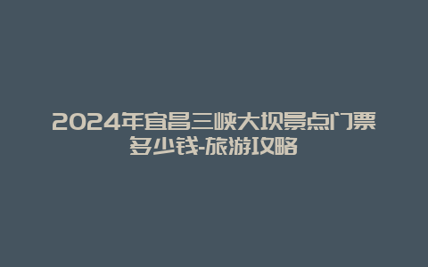 2024年宜昌三峡大坝景点门票多少钱-旅游攻略