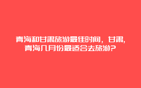 青海和甘肃旅游最佳时间，甘肃,青海几月份最适合去旅游?