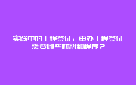 实践中的工程签证：申办工程签证需要哪些材料和程序？