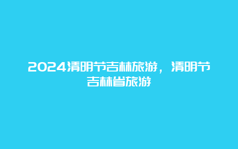 2024清明节吉林旅游，清明节吉林省旅游