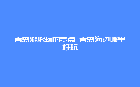 青岛游必玩的景点 青岛海边哪里好玩