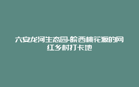 六安龙河生态园-皖西桃花源的网红乡村打卡地