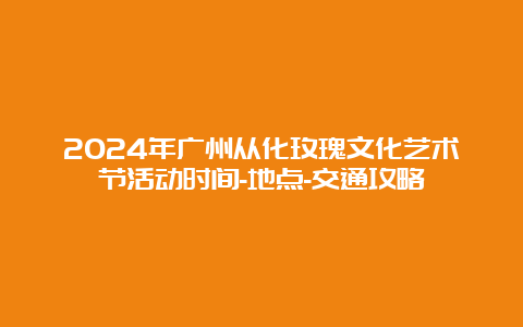 2024年广州从化玫瑰文化艺术节活动时间-地点-交通攻略